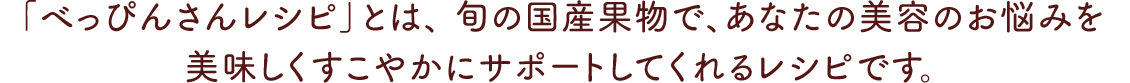 「べっぴんさんレシピ」とは、 旬の国産果物で、あなたの美容のお悩みを 美味しくすこやかにサポートしてくれるレシピです。