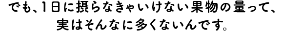 でも、１日に摂らなきゃいけない果物の量って、実はそんなに多くないんです。