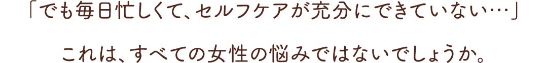 「でも毎日忙しくて、セルフケアが充分にできていない…」これは、すべての女性の悩みではないでしょうか。