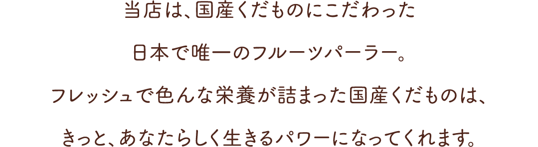 当店は、国産くだものにこだわった日本で唯一のフルーツパーラー。フレッシュで色んな栄養が詰まった国産くだものは、きっと、あなたらしく生きるパワーになってくれます。