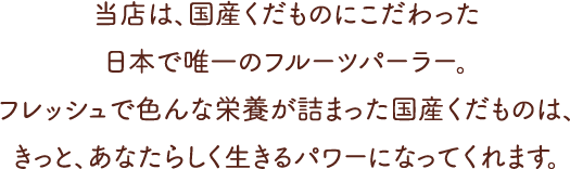 当店は、国産くだものにこだわった日本で唯一のフルーツパーラー。フレッシュで色んな栄養が詰まった国産くだものは、きっと、あなたらしく生きるパワーになってくれます。